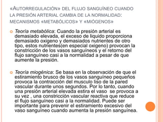 «AUTORREGULACIÓN» DEL FLUJO SANGUÍNEO CUANDO
LA PRESIÓN ARTERIAL CAMBIA DE LA NORMALIDAD:
MECANISMOS «METABÓLICOS» Y «MIÓGENOS»
 Teoría metabólica: Cuando la presión arterial es
demasiado elevada, el exceso de liquido proporciona
demasiado oxigeno y demasiados nutrientes de otro
tipo, estos nutrientes(en especial oxigeno) provocan la
constricción de los vasos sanguíneos y el retorno del
flujo sanguíneo casi a la normalidad a pesar de que
aumente la presión.
 Teoría miogénica: Se basa en la observación de que el
estiramiento brusco de los vasos sanguíneo pequeños
provoca la contracción del musculo liso de la pared
vascular durante unos segundos. Por lo tanto, cuando
una presión arterial elevada estira el vaso se provoca a
su vez , una constricción vascular reactiva que reduce
el flujo sanguíneo casi a la normalidad. Puede ser
importante para prevenir el estiramiento excesivo del
vaso sanguíneo cuando aumenta la presión sanguínea.
 