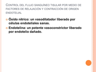 CONTROL DEL FLUJO SANGUÍNEO TISULAR POR MEDIO DE
FACTORES DE RELAJACIÓN Y CONTRACCIÓN DE ORIGEN
ENDOTELIAL
 Óxido nítrico: un vasodilatador liberado por
células endoteliales sanas.
 Endotelina: un potente vasoconstrictor liberado
por endotelio dañado.
 
