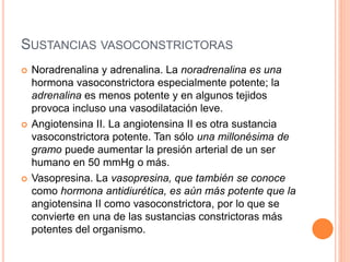 SUSTANCIAS VASOCONSTRICTORAS
 Noradrenalina y adrenalina. La noradrenalina es una
hormona vasoconstrictora especialmente potente; la
adrenalina es menos potente y en algunos tejidos
provoca incluso una vasodilatación leve.
 Angiotensina II. La angiotensina II es otra sustancia
vasoconstrictora potente. Tan sólo una millonésima de
gramo puede aumentar la presión arterial de un ser
humano en 50 mmHg o más.
 Vasopresina. La vasopresina, que también se conoce
como hormona antidiurética, es aún más potente que la
angiotensina II como vasoconstrictora, por lo que se
convierte en una de las sustancias constrictoras más
potentes del organismo.
 