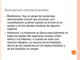 SUSTANCIAS VASODILATADORAS
 Bradicinina. Hay un grupo de sustancias
denominadas cininas que provocan una
vasodilatación potente cuando se forman en la
sangre y en los líquidos tisulares de algunos
órganos.
 Histamina. La histamina se libera esencialmente en
todos los tejidos del organismo cuando sufren
daños o se inflaman, o cuando se sufre una
reacción alérgica. La mayoría de la histamina
deriva de los mastocitos en los tejidos dañados y
de los basófilos en sangre.
 