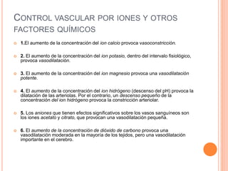 CONTROL VASCULAR POR IONES Y OTROS
FACTORES QUÍMICOS
 1.El aumento de la concentración del ion calcio provoca vasoconstricción.
 2. El aumento de la concentración del ion potasio, dentro del intervalo fisiológico,
provoca vasodilatación.
 3. El aumento de la concentración del ion magnesio provoca una vasodilatación
potente.
 4. El aumento de la concentración del ion hidrógeno (descenso del pH) provoca la
dilatación de las arteriolas. Por el contrario, un descenso pequeño de la
concentración del ion hidrógeno provoca la constricción arteriolar.
 5. Los aniones que tienen efectos significativos sobre los vasos sanguíneos son
los iones acetato y citrato, que provocan una vasodilatación pequeña.
 6. El aumento de la concentración de dióxido de carbono provoca una
vasodilatación moderada en la mayoría de los tejidos, pero una vasodilatación
importante en el cerebro.
 