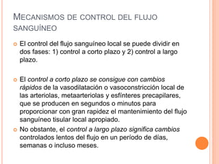 MECANISMOS DE CONTROL DEL FLUJO
SANGUÍNEO
 El control del flujo sanguíneo local se puede dividir en
dos fases: 1) control a corto plazo y 2) control a largo
plazo.
 El control a corto plazo se consigue con cambios
rápidos de la vasodilatación o vasoconstricción local de
las arteriolas, metaarteriolas y esfínteres precapilares,
que se producen en segundos o minutos para
proporcionar con gran rapidez el mantenimiento del flujo
sanguíneo tisular local apropiado.
 No obstante, el control a largo plazo significa cambios
controlados lentos del flujo en un período de días,
semanas o incluso meses.
 