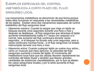 EJEMPLOS ESPECIALES DEL CONTROL
«METABÓLICO» A CORTO PLAZO DEL FLUJO
SANGUÍNEO LOCAL
Los mecanismos metabólicos se denominan de esa forma porque
todos ellos funcionan en respuesta a las necesidades metabólicas
de los tejidos. Existen otros dos mecanismos especiales de control
metabólico del flujo sanguíneo local:
 Hiperemia reactiva: Cuando la sangre que irriga un tejido se
bloquea durante unos segundos durante una hora o mas y
después se desbloque , el flujo sanguíneo que atraviesa el tejido
aumenta inmediatamente hasta 4-7 veces con respecto a lo
normal, este aumento del flujo continuara durante varios
segundos , si el bloqueo ha durado solo unos segundos, pero a
veces continuara muchas horas , si el flujo sanguíneo ha estado
interrumpido durante una hora o mas.
 Hiperemia activa: Cuando cualquier tejido se vuelve muy activo ,
como un musculo que hace ejercicio, la velocidad del flujo
sanguíneo aumenta a través del tejido. El incremento del
metabolismo local hace que las células devoren rápidamente los
nutrientes del tejido tisular y también que liberen grandes
cantidades de sustancias vasodilatadoras, por lo que se dilatan
los vasos sanguíneos locales y por lo tanto aumenta el flujo
sanguíneo local.
 