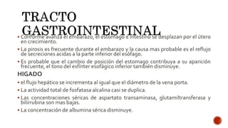  Conforme avanza el embarazo, el estomago e intestino se desplazan por el útero
en crecimiento.
 La pirosis es frecuente durante el embarazo y la causa mas probable es el reflujo
de secreciones acidas a la parte inferior del esófago.
 Es probable que el cambio de posición del estomago contribuya a su aparición
frecuente, el tono del esfínter esofágico inferior también disminuye.
HIGADO
 el flujo hepático se incrementa al igual que el diámetro de la vena porta.
 La actividad total de fosfatasa alcalina casi se duplica.
 Las concentraciones séricas de aspartato transaminasa, glutamiltransferasa y
bilirrubina son mas bajas.
 La concentración de albumina sérica disminuye.
 