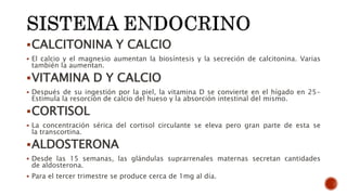 CALCITONINA Y CALCIO
 El calcio y el magnesio aumentan la biosíntesis y la secreción de calcitonina. Varias
también la aumentan.
VITAMINA D Y CALCIO
 Después de su ingestión por la piel, la vitamina D se convierte en el hígado en 25-
Estimula la resorción de calcio del hueso y la absorción intestinal del mismo.
CORTISOL
 La concentración sérica del cortisol circulante se eleva pero gran parte de esta se
la transcortina.
ALDOSTERONA
 Desde las 15 semanas, las glándulas suprarrenales maternas secretan cantidades
de aldosterona.
 Para el tercer trimestre se produce cerca de 1mg al día.
 