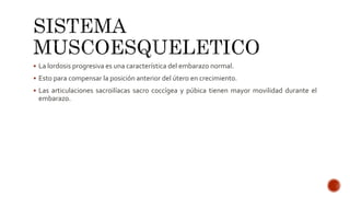  La lordosis progresiva es una característica del embarazo normal.
 Esto para compensar la posición anterior del útero en crecimiento.
 Las articulaciones sacroilíacas sacro coccígea y púbica tienen mayor movilidad durante el
embarazo.
 