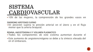 HIPOTENSION SUPINA
 10% de las mujeres, la comprensión de los grandes vasos en
SINDROME HIPOTENSO SUPINO
 En posición supina la presión arterial en el útero y en el flujo
menor que la arteria braquial.
RENINA, ANGIOTENSINA II Y VOLUMEN PLASMATICO
 Todos los componentes de este sistema aumentan durante el
 Este aumento de angiotensinógeno se debe a la síntesis elevada del
en el embarazo.
 