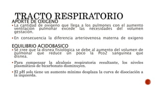 APORTE DE OXIGENO
 La cantidad de oxigeno que llega a los pulmones con el aumento
ventilación pulmonar excede las necesidades del volumen
gestación.
 En consecuencia la diferencia arteriovenosa materna de oxigeno
EQUILIBRIO ACIDOBASICO
 Se cree que la disnea fisiológica se debe al aumento del volumen de
pulmonar que reduce un poco la Pco2 sanguinea que
disnea.
 Para compensar la alcalosis respiratoria resultante, los niveles
plasmáticos de bicarbonato disminuyen.
 El pH solo tiene un aumento mínimo desplaza la curva de disociación a
la izquierda.
 