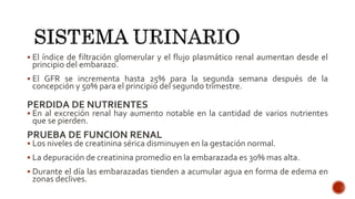  El índice de filtración glomerular y el flujo plasmático renal aumentan desde el
principio del embarazo.
 El GFR se incrementa hasta 25% para la segunda semana después de la
concepción y 50% para el principio del segundo trimestre.
PERDIDA DE NUTRIENTES
 En al excreción renal hay aumento notable en la cantidad de varios nutrientes
que se pierden.
PRUEBA DE FUNCION RENAL
 Los niveles de creatinina sérica disminuyen en la gestación normal.
 La depuración de creatinina promedio en la embarazada es 30% mas alta.
 Durante el día las embarazadas tienden a acumular agua en forma de edema en
zonas declives.
 