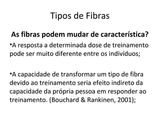 Tipos de Fibras
As fibras podem mudar de característica?
•A resposta a determinada dose de treinamento
pode ser muito diferente entre os indivíduos;
•A capacidade de transformar um tipo de fibra
devido ao treinamento seria efeito indireto da
capacidade da própria pessoa em responder ao
treinamento. (Bouchard & Rankinen, 2001);
 