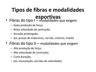 Tipos de fibras e modalidades
esportivas• Fibras do tipo I – modalidades que exigem
– baixa produção de força;
– Baixa velocidade de contração;
– duração prolongada;
– (ex: provas de endurance, corrida, ciclismo, triatlo)
• Fibras do tipo II – modalidades que exigem
– Alta produção de força;
– Alta velocidade de contração;
– Curta duração;
– (ex: musculação, corridas de velocidade)
 