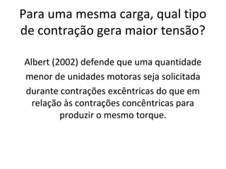 Para uma mesma carga, qual tipo
de contração gera maior tensão?
Albert (2002) defende que uma quantidade
menor de unidades motoras seja solicitada
durante contrações excêntricas do que em
relação às contrações concêntricas para
produzir o mesmo torque.
 