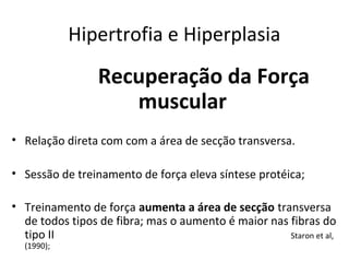 Hipertrofia e Hiperplasia
Recuperação da Força
muscular
• Relação direta com com a área de secção transversa.
• Sessão de treinamento de força eleva síntese protéica;
• Treinamento de força aumenta a área de secção transversa
de todos tipos de fibra; mas o aumento é maior nas fibras do
tipo II Staron et al,
(1990);
 