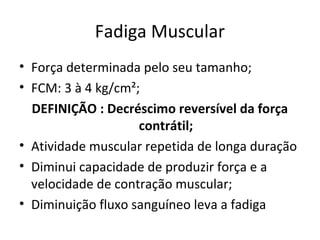 Fadiga Muscular
• Força determinada pelo seu tamanho;
• FCM: 3 à 4 kg/cm²;
DEFINIÇÃO : Decréscimo reversível da força
contrátil;
• Atividade muscular repetida de longa duração
• Diminui capacidade de produzir força e a
velocidade de contração muscular;
• Diminuição fluxo sanguíneo leva a fadiga
 