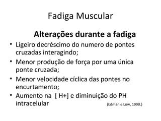 Fadiga Muscular
Alterações durante a fadiga
• Ligeiro decréscimo do numero de pontes
cruzadas interagindo;
• Menor produção de força por uma única
ponte cruzada;
• Menor velocidade cíclica das pontes no
encurtamento;
• Aumento na [ H+] e diminuição do PH
intracelular (Edman e Low, 1990.)
 