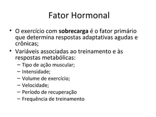 Fator Hormonal
• O exercício com sobrecarga é o fator primário
que determina respostas adaptativas agudas e
crônicas;
• Variáveis associadas ao treinamento e às
respostas metabólicas:
– Tipo de ação muscular;
– Intensidade;
– Volume de exercício;
– Velocidade;
– Período de recuperação
– Frequência de treinamento
 