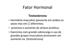 Fator Hormonal
Testosterona
– Hormônio masculino (presente em ambos os
sexos mas em [ ] diferentes;
– promove o aumento da síntese protéica;
– Exercícios com grande sobrecarga e uso de
grandes grupos musculares promovem um
aumento na [testosterona]
 