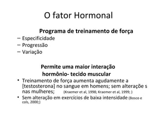 O fator Hormonal
Programa de treinamento de força
– Especificidade
– Progressão
– Variação
Permite uma maior interação
hormônio- tecido muscular
• Treinamento de força aumenta agudamente a
[testosterona] no sangue em homens; sem alteraçõe s
nas mulheres; (Kraemer et al, 1998; Kraemer et al, 1999; )
• Sem alteração em exercícios de baixa intensidade (Bosco e
cols, 2000;)
 