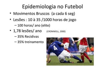 Epidemiologia no Futebol
• Movimentos Bruscos (a cada 6 seg)
• Lesões : 10 à 35 /1000 horas de jogo
– 100 horas/ ano (elite)
• 1,78 lesões/ ano (CROMWELL, 2000)
– 35% Recidivas
– 35% treinamento
 