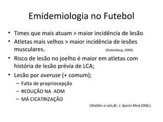 Emidemiologia no Futebol
• Times que mais atuam > maior incidência de lesão
• Atletas mais velhos > maior incidência de lesões
musculares;; (Osdenberg; 2000).
• Risco de lesão no joelho é maior em atletas com
história de lesão prévia de LCA;
• Lesão por overuse (+ comum);
– Falta de propriocepção
– REDUÇÃO NA ADM
– MÁ CICATRIZAÇÃO
(Waldén e cols;Br. J. Sports Med,2006;)
 