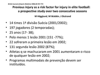 • 14 times 1ª divisão Suécia (2001/2002);
• 197 jogadores (2 temporadas);
• 25 anos (17- 38);
• Pelo menos 1 lesão 2001 (151 -77%);
• 22 sofreram a primeira lesão em 2002;
• 131 segunda lesão 2002 (87%);
• Atletas q se machucaram em 2001 aumentaram o risco
de qualquer lesão em 2002;
• Programas multimodais de prevenção devem ser
instituídos.
British Journal of Sports Medicine 2006;40:767-772
Previous injury as a risk factor for injury in elite football:
a prospective study over two consecutive seasons
M Hägglund, M Waldén, J Ekstrand
 