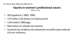 • 202 jogadoras / 2001- 2002.
• 173 lesões (110 atletas se machucaram)
• 1,93 lesões/ 1000 jogo;
• Mais baixa em relação aos homens
• Aumento da incidência de osteoatrite no joelho após lesão de
LCA em mulheres;
Injuries in women's professional soccer.
GIZA E; e cols
Br J Sports Med. 2005 Apr;39(4):212-6;
 