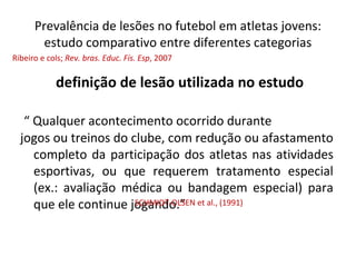Prevalência de lesões no futebol em atletas jovens:
estudo comparativo entre diferentes categorias
definição de lesão utilizada no estudo
“ Qualquer acontecimento ocorrido durante
jogos ou treinos do clube, com redução ou afastamento
completo da participação dos atletas nas atividades
esportivas, ou que requerem tratamento especial
(ex.: avaliação médica ou bandagem especial) para
que ele continue jogando.”SCHMIDT-OLSEN et al., (1991)
Ribeiro e cols; Rev. bras. Educ. Fís. Esp, 2007
 