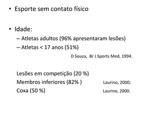 • Esporte sem contato físico
• Idade:
– Atletas adultos (96% apresentaram lesões)
– Atletas < 17 anos (51%)
D Souza, Br J Sports Med, 1994.
Lesões em competição (20 %)
Membros inferiores (82% ) Laurino, 2000;
Coxa (50 %) Laurino, 2000.
 