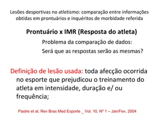 Lesões desportivas no atletismo: comparação entre informações
obtidas em prontuários e inquéritos de morbidade referida
Prontuário x IMR (Resposta do atleta)
Problema da comparação de dados:
Será que as respostas serão as mesmas?
Definição de lesão usada: toda afecção ocorrida
no esporte que prejudicou o treinamento do
atleta em intensidade, duração e/ ou
frequência;
Pastre et al, Rev Bras Med Esporte _ Vol. 10, Nº 1 – Jan/Fev, 2004
 