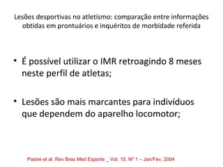 Lesões desportivas no atletismo: comparação entre informações
obtidas em prontuários e inquéritos de morbidade referida
• É possível utilizar o IMR retroagindo 8 meses
neste perfil de atletas;
• Lesões são mais marcantes para indivíduos
que dependem do aparelho locomotor;
Pastre et al, Rev Bras Med Esporte _ Vol. 10, Nº 1 – Jan/Fev, 2004
 