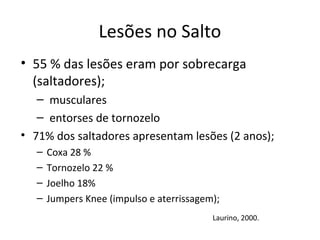 Lesões no Salto
• 55 % das lesões eram por sobrecarga
(saltadores);
– musculares
– entorses de tornozelo
• 71% dos saltadores apresentam lesões (2 anos);
– Coxa 28 %
– Tornozelo 22 %
– Joelho 18%
– Jumpers Knee (impulso e aterrissagem);
Laurino, 2000.
 