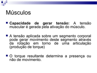 Músculos
 Capacidade de gerar tensão: A tensão
muscular é gerada pela ativação do músculo.
 A tensão aplicada sobre um segmento corporal
pode gerar movimento deste segmento através
da rotação em torno de uma articulação
(produção de torque)
 O torque resultante determina a presença ou
não de movimento.
 