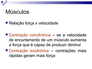 Músculos
 Relação força x velocidade
 Contração concêntrica – se a velocidade
de encurtamento de um músculo aumenta
a força que é capaz de produzir diminui
 Contração excêntrica – contrações mais
rápidas geram mais força
 