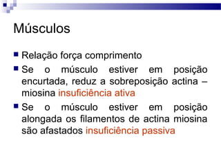Músculos
 Relação força comprimento
 Se o músculo estiver em posição
encurtada, reduz a sobreposição actina –
miosina insuficiência ativa
 Se o músculo estiver em posição
alongada os filamentos de actina miosina
são afastados insuficiência passiva
 