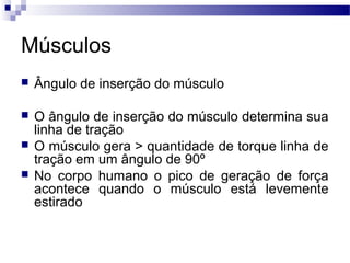 Músculos
 Ângulo de inserção do músculo
 O ângulo de inserção do músculo determina sua
linha de tração
 O músculo gera > quantidade de torque linha de
tração em um ângulo de 90º
 No corpo humano o pico de geração de força
acontece quando o músculo está levemente
estirado
 