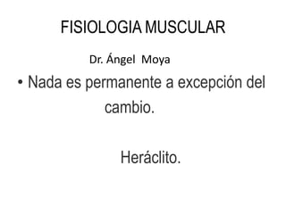 FISIOLOGIA MUSCULAR
Dr. Ángel Moya
• Nada es permanente a excepción del
cambio.
Heráclito.
 