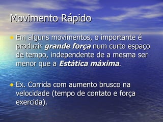 Movimento Rápido Em alguns movimentos, o importante é produzir  grande força  num curto espaço de tempo, independente de a mesma ser menor que a  Estática máxima . Ex. Corrida com aumento brusco na velocidade (tempo de contato e força  e xercida ). 
