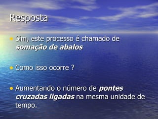 Resposta Sim, este processo é chamado de  somação de abalos  Como isso ocorre ? Aumentando o número de  pontes cruzadas ligadas  na mesma unidade de tempo. 