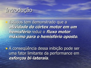 Introdução Estudos tem demonstrado que a  atividade do córtex motor em um hemisfério  reduz o  fluxo motor máximo para o hemisfério oposto .  A conseqüência dessa inibição pode ser uma fator limitante da performance em  esforços bi-laterais . 