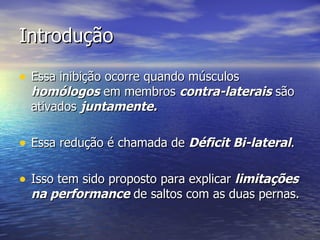 Introdução Essa inibição ocorre quando músculos  homólogos  em membros  contra-laterais  são ativados  juntamente. Essa redução é chamada de  Déficit Bi-lateral . Isso tem sido proposto para explicar  limitações na performance  de saltos com as duas pernas. 
