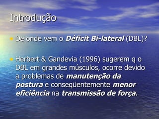 Introdução De onde vem o  Déficit Bi-lateral  (DBL)? Herbert & Gandevia (1996) sugerem q o DBL em grandes músculos, ocorre devido a problemas de  manutenção da postura  e conseqüentemente  menor eficiência  na  transmissão de força . 