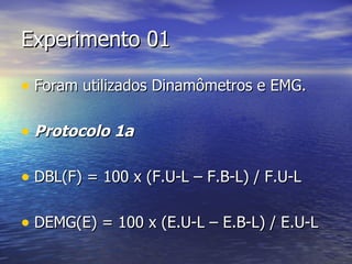 Experimento 01 Foram utilizados Dinamômetros e EMG. Protocolo 1a DBL(F) = 100 x (F.U-L – F.B-L) / F.U-L DEMG(E) = 100 x (E.U-L – E.B-L) / E.U-L 