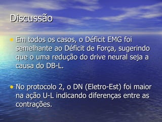 Discussão Em todos os casos, o Déficit EMG foi semelhante ao Déficit de Força, sugerindo que o uma redução do drive neural seja a causa do DB-L. No protocolo 2, o DN (Eletro-Est) foi maior na ação U-L indicando diferenças entre as contrações.  
