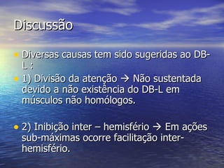 Discussão Diversas causas tem sido sugeridas ao DB-L : 1) Divisão da atenção    Não sustentada devido a não existência do DB-L em músculos não homólogos. 2) Inibição inter – hemisfério    Em ações sub-máximas ocorre facilitação inter-hemisfério. 