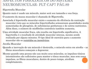 1
ASPECTOS FISIOLOGICOS DO SISTEMA
NEUROMUSCULAR- PLT CAP7 PÁG.89
Hipertrofia Muscular
Quanto mais é usado um músculo, maior será seu tamanho e sua força.
O aumento da massa muscular é chamada de Hipertrofia.
Associada à hipertrofia muscular existe o aumento da eficiência da contração
muscular visto que os músculos hipertrofiados armazenam quantidades muito
aumentadas de glicogênio, de substâncias gordurosas e de outros nutrientes.
Além disso, o número de miofibrilas contráteis também aumenta.
Uma atividade muscular fraca, não resulta em hipertrofia significativa. A
hipertrofia é o resultado de atividade muscular intensa, mesmo sendo
realizada por alguns minutos. O tipo ideal de exercício para o aumento
muscular são os resistidos ou isométricos.
Atrofia Muscular
Quando a inervação de um músculo é destruída, o músculo entra em atrofia – as
fibras musculares começam a degenerar.
Mesmo quando uma pessoa não usa muito seus músculos, os impulsos tônicos
intermitentes são suficientes para manter o tônus muscular, mas sem esses
impulsos, as fibras musculares, dentro de pouco tempo, atrofiam
completamente.
 