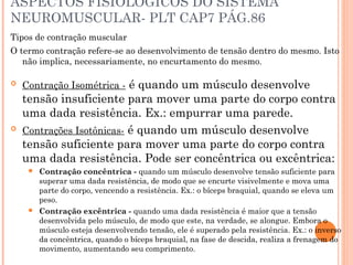 ASPECTOS FISIOLOGICOS DO SISTEMA
NEUROMUSCULAR- PLT CAP7 PÁG.86
Tipos de contração muscular
O termo contração refere-se ao desenvolvimento de tensão dentro do mesmo. Isto
não implica, necessariamente, no encurtamento do mesmo.
 Contração Isométrica - é quando um músculo desenvolve
tensão insuficiente para mover uma parte do corpo contra
uma dada resistência. Ex.: empurrar uma parede.
 Contrações Isotônicas- é quando um músculo desenvolve
tensão suficiente para mover uma parte do corpo contra
uma dada resistência. Pode ser concêntrica ou excêntrica:
 Contração concêntrica - quando um músculo desenvolve tensão suficiente para
superar uma dada resistência, de modo que se encurte visivelmente e mova uma
parte do corpo, vencendo a resistência. Ex.: o bíceps braquial, quando se eleva um
peso.
 Contração excêntrica - quando uma dada resistência é maior que a tensão
desenvolvida pelo músculo, de modo que este, na verdade, se alongue. Embora o
músculo esteja desenvolvendo tensão, ele é superado pela resistência. Ex.: o inverso
da concêntrica, quando o bíceps braquial, na fase de descida, realiza a frenagem do
movimento, aumentando seu comprimento.
 