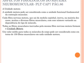 ASPECTOS FISIOLOGICOS DO SISTEMA
NEUROMUSCULAR- PLT CAP7 PÁG.86
A Unidade motora
A unidade motora pode ser considerada como a unidade funcional fundamental
da contração muscular.
Cada fibra nervosa motora, que sai da medula espinhal, inerva, na maioria dos
casos, muitas e diversas fibras musculares, com esse número variando na
dependência do tipo de músculo.
Todas as fibras musculares inervadas pela mesma fibra nervosa motora formam
a Unidade Motora.
Um valor médio para todos os músculos do corpo pode ser considerado como em
torno de 150 fibras musculares em cada unidade motora.
 