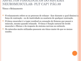 ASPECTOS FISIOLOGICOS DO SISTEMA
NEUROMUSCULAR- PLT CAP7 PÁG.89
Tônus e Relaxamento
 O relaxamento refere-se ao processo de relaxar - fase durante a qual diminui a
força de contração - ou de inatividade ou ausência de qualquer contração.
 O tônus muscular é o tugor residual ou sensação de firmeza que possui o
músculo, mesmo quando relaxado. O tônus é função natural do tecido
muscular e fibroso e da resposta do sistema nervoso ao estímulo.
 Os músculos muito utilizados possuem um tônus maior do que os menos
usados.
 