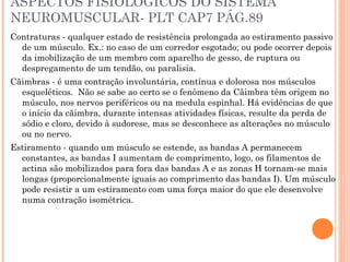 ASPECTOS FISIOLOGICOS DO SISTEMA
NEUROMUSCULAR- PLT CAP7 PÁG.89
Contraturas - qualquer estado de resistência prolongada ao estiramento passivo
de um músculo. Ex.: no caso de um corredor esgotado; ou pode ocorrer depois
da imobilização de um membro com aparelho de gesso, de ruptura ou
despregamento de um tendão, ou paralisia.
Cãimbras - é uma contração involuntária, contínua e dolorosa nos músculos
esqueléticos. Não se sabe ao certo se o fenômeno da Cãimbra têm origem no
músculo, nos nervos periféricos ou na medula espinhal. Há evidências de que
o início da cãimbra, durante intensas atividades físicas, resulte da perda de
sódio e cloro, devido à sudorese, mas se desconhece as alterações no músculo
ou no nervo.
Estiramento - quando um músculo se estende, as bandas A permanecem
constantes, as bandas I aumentam de comprimento, logo, os filamentos de
actina são mobilizados para fora das bandas A e as zonas H tornam-se mais
longas (proporcionalmente iguais ao comprimento das bandas I). Um músculo
pode resistir a um estiramento com uma força maior do que ele desenvolve
numa contração isométrica.
 