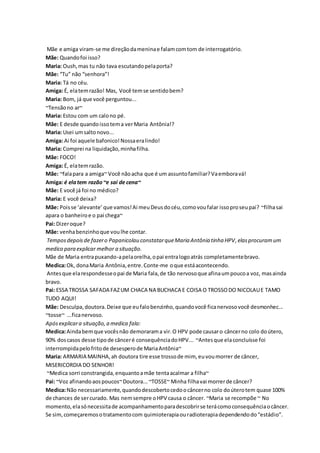 Mãe e amiga viram-se me direção da menina e falam com tom de interrogatório. 
Mãe: Quando foi isso? 
Maria: Oush, mas tu não tava escutando pela porta? 
Mãe: “Tu” não “senhora”! 
Maria: Tá no céu. 
Amiga: É, ela tem razão! Mas, Você tem se sentido bem? 
Maria: Bom, já que você perguntou... 
~Tensão no ar~ 
Maria: Estou com um calo no pé. 
Mãe: E desde quando isso tem a ver Maria Antônia!? 
Maria: Usei um salto novo... 
Amiga: Ai foi aquele bafonico! Nossa era lindo! 
Maria: Comprei na liquidação, minha filha. 
Mãe: FOCO! 
Amiga: É, ela tem razão. 
Mãe: ~fala para a amiga~ Você não acha que é um assunto familiar? Va embora vá! 
Amiga: é ela tem razão ~e sai de cena~ 
Mãe: E você já foi no médico? 
Maria: E você deixa? 
Mãe: Pois se ‘alevante’ que vamos! Ai meu Deus do céu, como vou falar isso pro seu pai? ~filha sai 
apara o banheiro e o pai chega~ 
Pai: Dizer oque? 
Mãe: venha benzinho que vou lhe contar. 
Tempos depois de fazer o Papanicolau constatar que Maria Antônia tinha HPV, elas procuram um 
medico para explicar melhor a situação. 
Mãe de Maria entra puxando-a pela orelha, o pai entra logo atrás completamente bravo. 
Medica: Ok, dona Maria Antônia, entre. Conte-me o que está acontecendo. 
Antes que ela respondesse o pai de Maria fala, de tão nervoso que afina um pouco a voz, mas ainda 
bravo. 
Pai: ESSA TROSSA SAFADA FAZ UM CHACA NA BUCHACA E COISA O TROSSO DO NICOLAU E TAMO 
TUDO AQUI! 
Mãe: Desculpa, doutora. Deixe que eu falo benzinho, quando você fica nervoso você desmonhec... 
~tosse~ ...fica nervoso. 
Após explicar a situação, a medica fala: 
Medica: Ainda bem que vocês não demoraram a vir. O HPV pode causar o câncer no colo do útero, 
90% dos casos desse tipo de câncer é consequência do HPV... ~Antes que ela concluísse foi 
interrompida pelo frito de desespero de Maria Antônia~ 
Maria: ARMARIA MAINHA, ah doutora tire esse trosso de mim, eu vou morrer de câncer, 
MISERICORDIA DO SENHOR! 
~Medica sorri constrangida, enquanto a mãe tenta acalmar a filha~ 
Pai: ~Voz afinando aos poucos~ Doutora... ~TOSSE~ Minha filha vai morrer de câncer? 
Medica: Não necessariamente, quando descoberto cedo o câncer no colo do útero tem quase 100% 
de chances de ser curado. Mas nem sempre o HPV causa o câncer. ~Maria se recompõe ~ No 
momento, ela só necessita de acompanhamento para descobrir se terá como consequência o câncer. 
Se sim, começaremos o tratamento com quimioterapia ou radioterapia dependendo do “estádio”. 
 